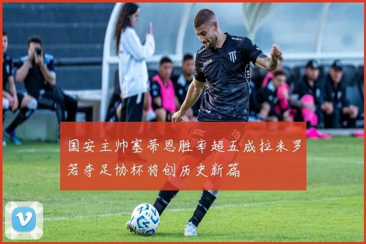 国安主帅塞蒂恩胜率超五成拉米罗若夺足协杯将创历史新篇