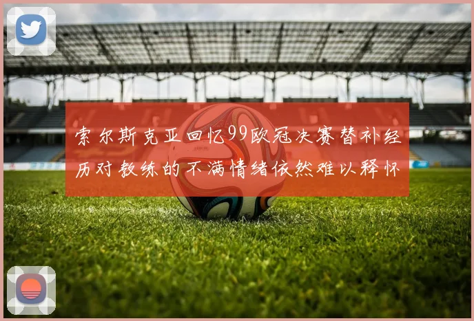索尔斯克亚回忆99欧冠决赛替补经历对教练的不满情绪依然难以释怀