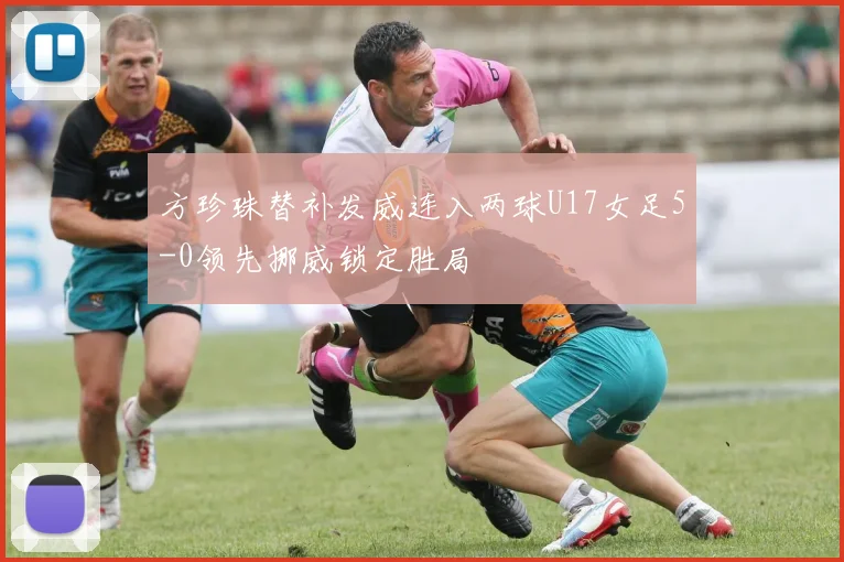 方珍珠替补发威连入两球U17女足5-0领先挪威锁定胜局