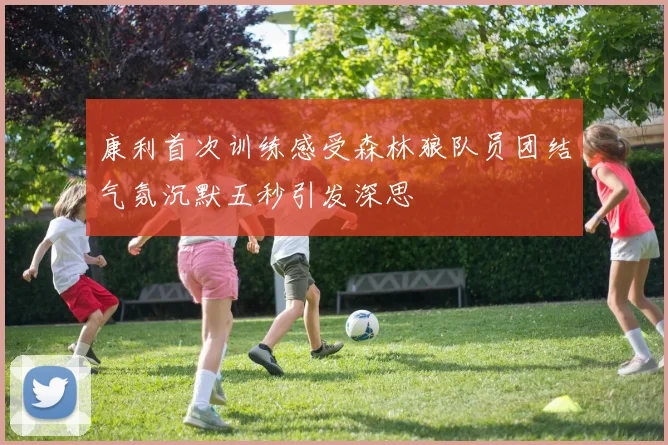 康利首次训练感受森林狼队员团结气氛沉默五秒引发深思