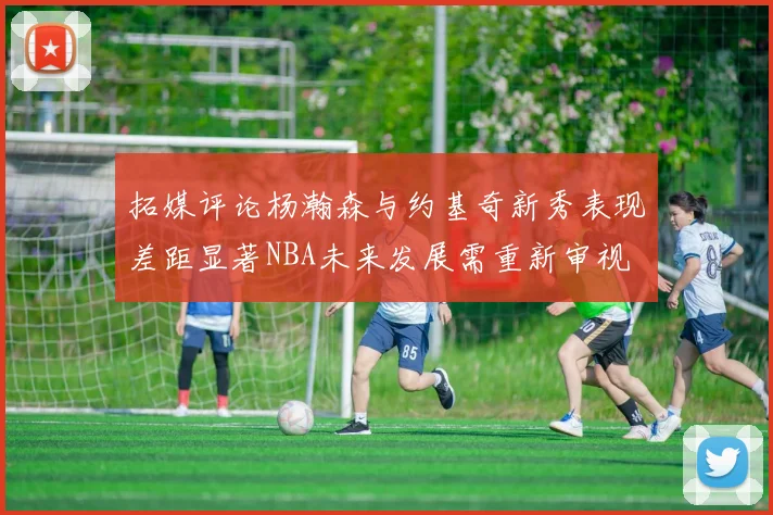 拓媒评论杨瀚森与约基奇新秀表现差距显著NBA未来发展需重新审视