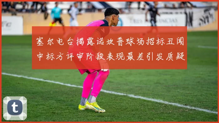 塞尔电台揭露诺坎普球场招标丑闻中标方评审阶段表现最差引发质疑