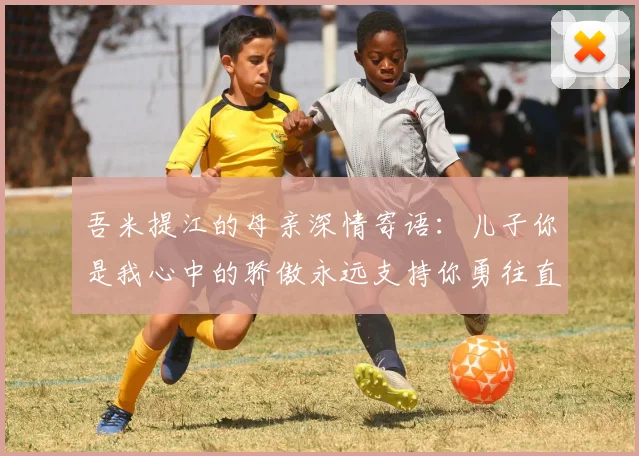 吾米提江的母亲深情寄语：儿子你是我心中的骄傲永远支持你勇往直前！