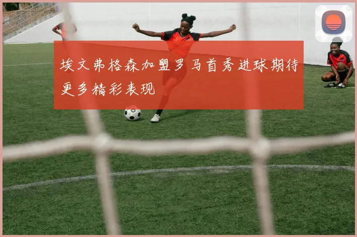 埃文弗格森加盟罗马首秀进球期待更多精彩表现