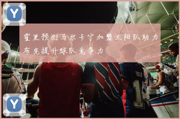 霍里预测马尔卡宁加盟太阳队助力布克提升球队竞争力