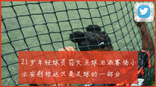 21岁年轻球员罚失点球泪洒赛场小法安慰称这只是足球的一部分