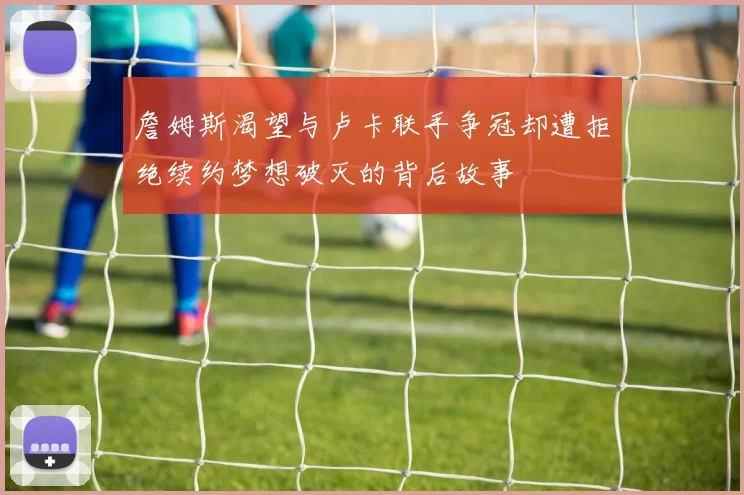 詹姆斯渴望与卢卡联手争冠却遭拒绝续约梦想破灭的背后故事