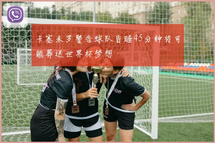 卡塞米罗警告球队昏睡45分钟将可能葬送世界杯梦想