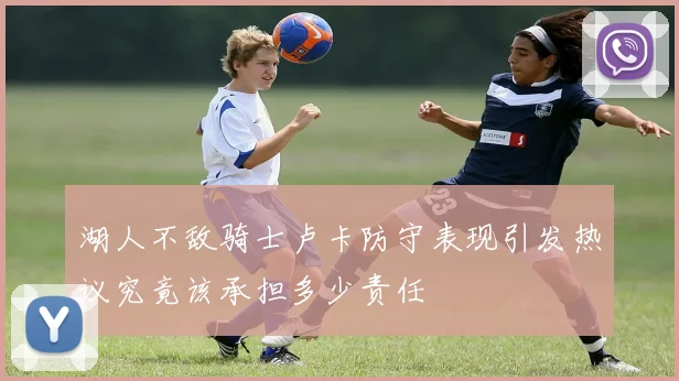 湖人不敌骑士卢卡防守表现引发热议究竟该承担多少责任