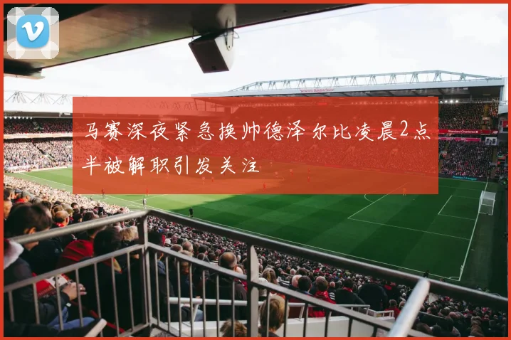 马赛深夜紧急换帅德泽尔比凌晨2点半被解职引发关注