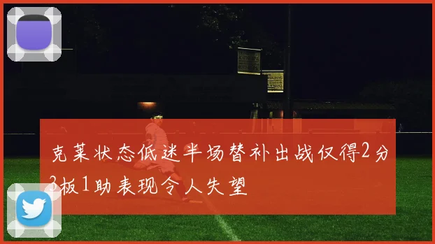 克莱状态低迷半场替补出战仅得2分3板1助表现令人失望