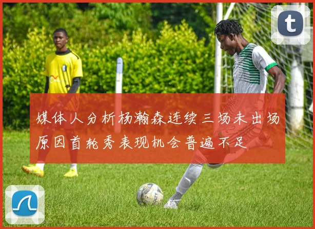 媒体人分析杨瀚森连续三场未出场原因首轮秀表现机会普遍不足