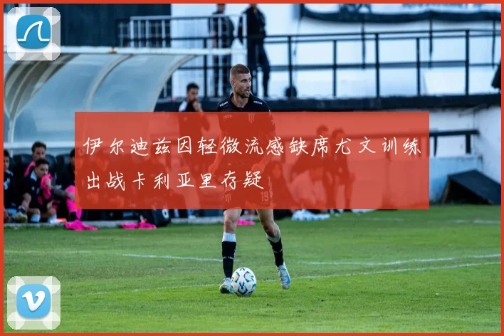 伊尔迪兹因轻微流感缺席尤文训练出战卡利亚里存疑