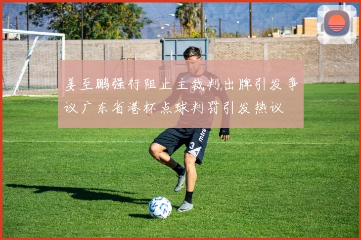 姜至鹏强行阻止主裁判出牌引发争议广东省港杯点球判罚引发热议