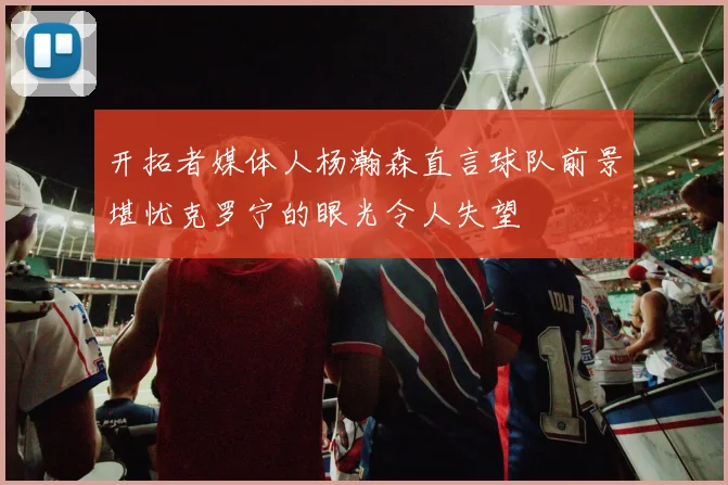 开拓者媒体人杨瀚森直言球队前景堪忧克罗宁的眼光令人失望