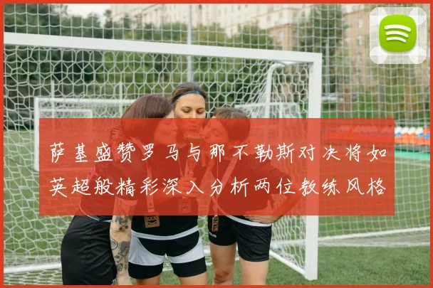 萨基盛赞罗马与那不勒斯对决将如英超般精彩深入分析两位教练风格