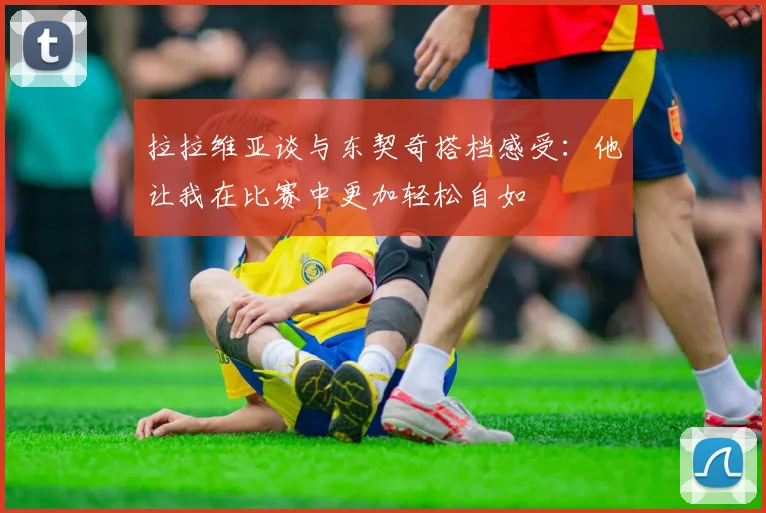 拉拉维亚谈与东契奇搭档感受：他让我在比赛中更加轻松自如