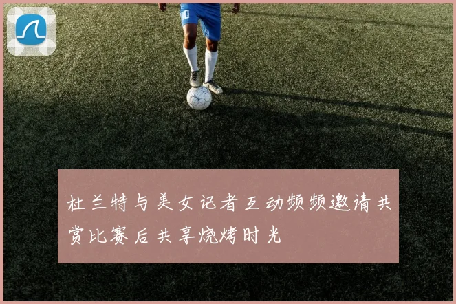 杜兰特与美女记者互动频频邀请共赏比赛后共享烧烤时光