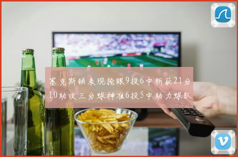 塞克斯顿表现抢眼9投6中斩获21分10助攻三分球神准6投5中助力球队胜利