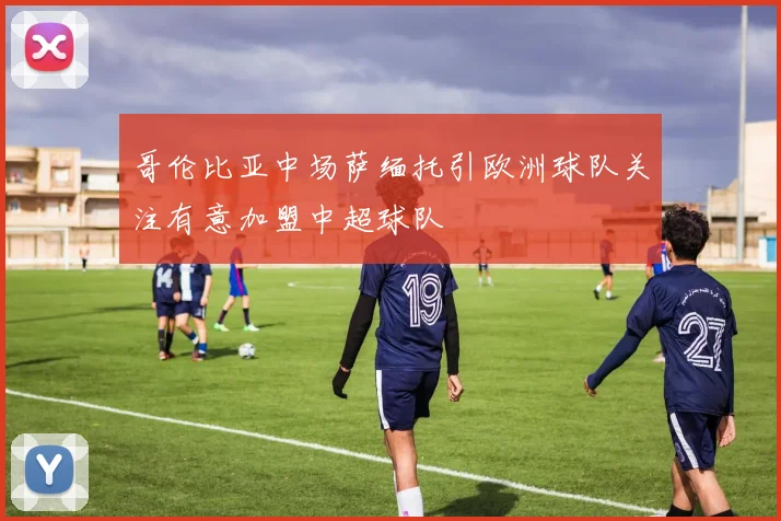 哥伦比亚中场萨缅托引欧洲球队关注有意加盟中超球队