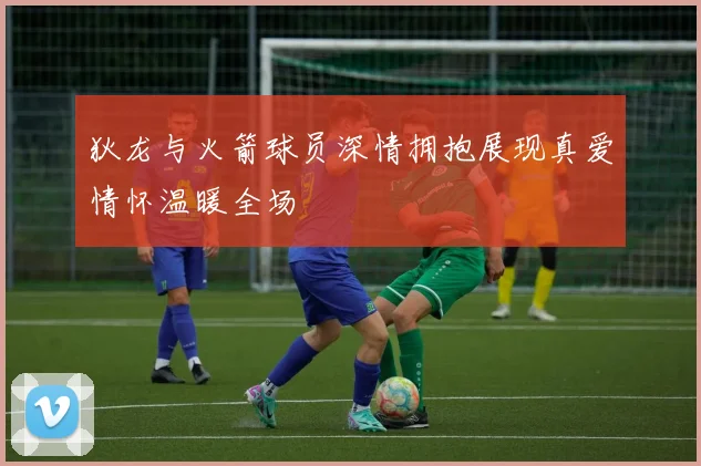 狄龙与火箭球员深情拥抱展现真爱情怀温暖全场