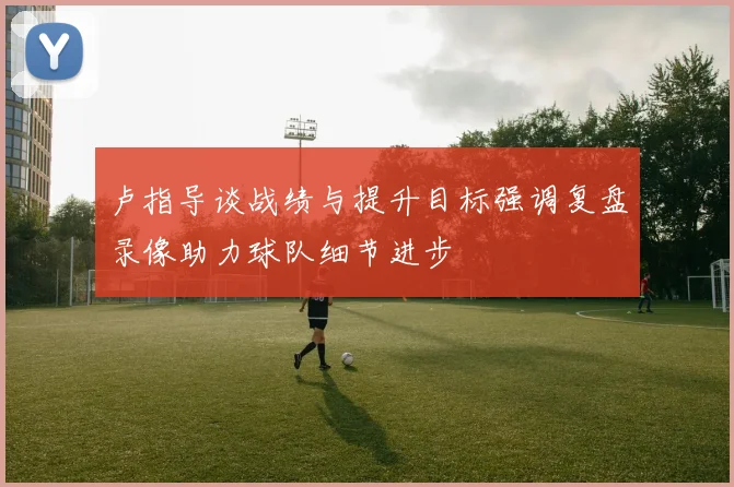 卢指导谈战绩与提升目标强调复盘录像助力球队细节进步