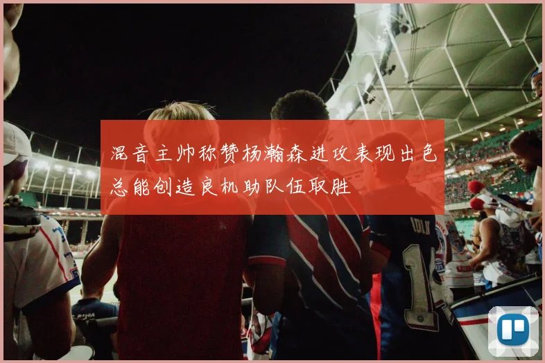 混音主帅称赞杨瀚森进攻表现出色总能创造良机助队伍取胜