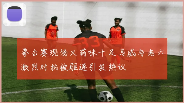 拳击赛现场火药味十足马威与老六激烈对抗被驱逐引发热议