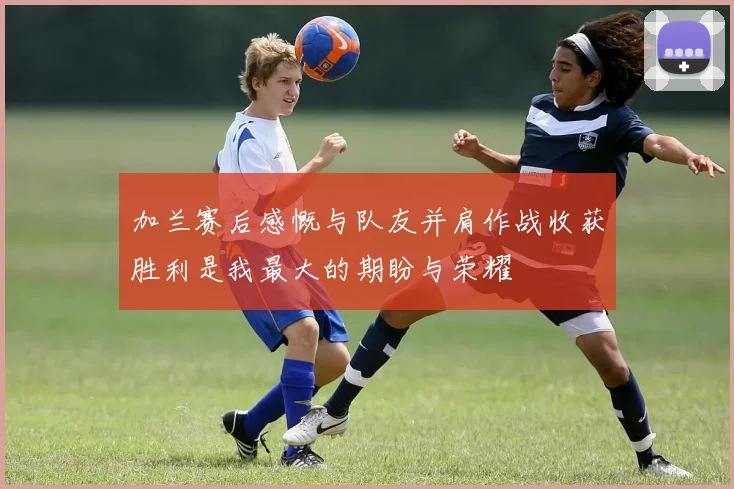 加兰赛后感慨与队友并肩作战收获胜利是我最大的期盼与荣耀