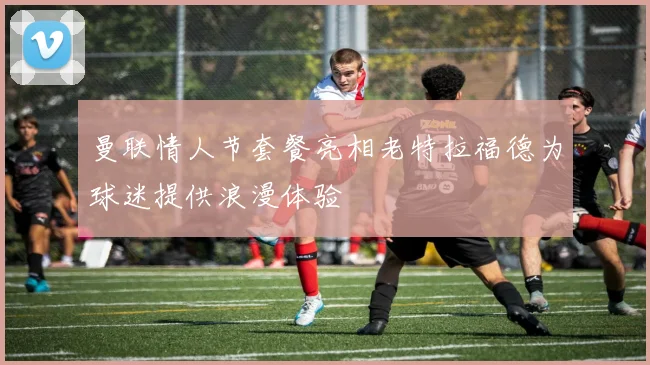 曼联情人节套餐亮相老特拉福德为球迷提供浪漫体验