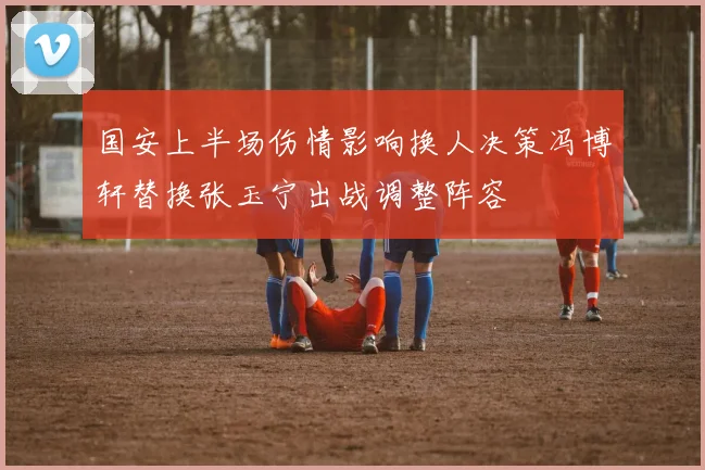 国安上半场伤情影响换人决策冯博轩替换张玉宁出战调整阵容